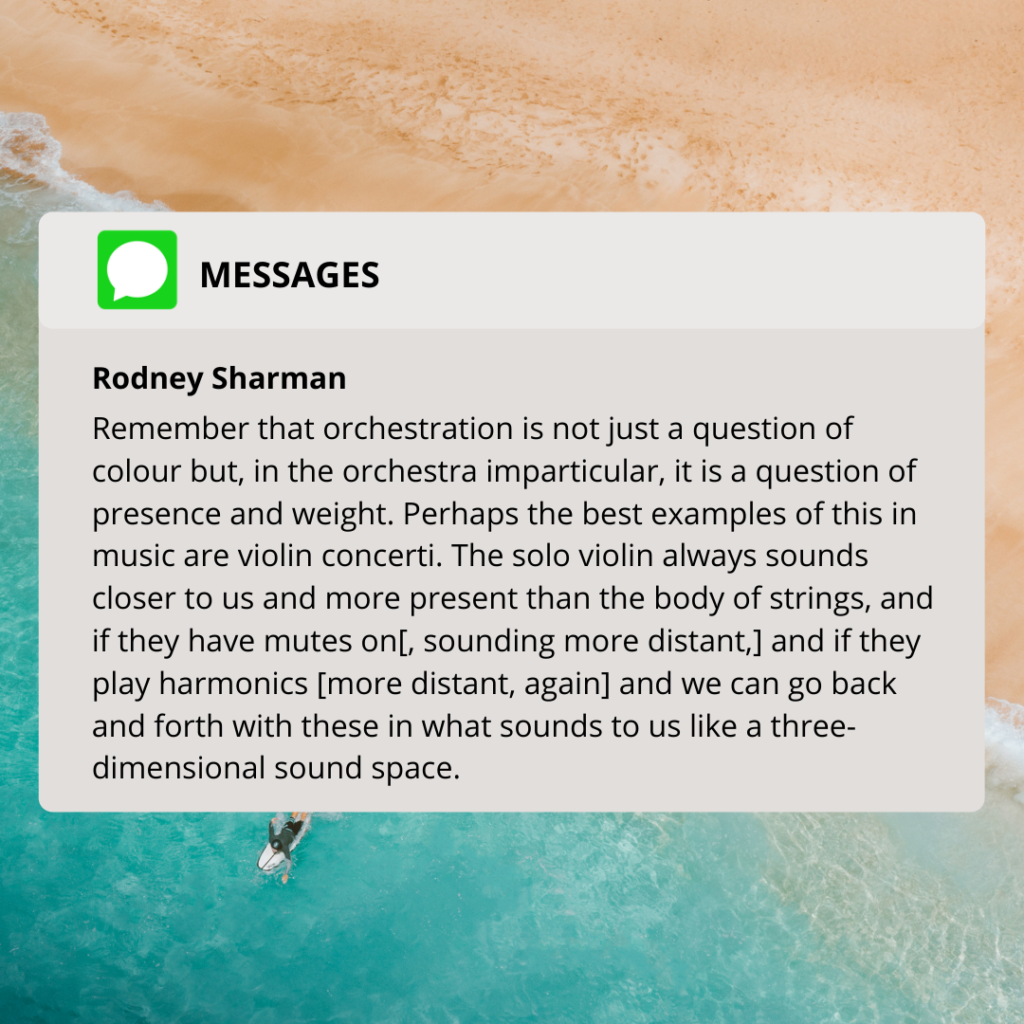 Remember that orchestration is not just a question of colour but, in the orchestra imparticular, it is a question of presence and weight. Perhaps the best examples of this in music are violin concerti. The solo violin always sounds closer to us and more present than the body of strings, and if they have mutes on[, sounding more distant,] and if they play harmonics [more distant, again] and we can go back and forth with these in what sounds to us like a three-dimensional sound space.